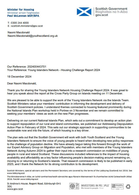 Dear Naomi Macdonald, 
Thank you for sharing the Young Islanders Network Housing Challenge Report 2024. It was great to hear you speak about the report at the Cross Party Group on Islands meeting on 11 December. 
We are pleased to be able to support the work of the Young Islanders Network via the Islands Team. Scottish Ministers value your members’ contribution in informing the development and delivery of Scottish Government policies. I understand themes connected to housing featured prominently during the National Islands Plan workshop held in Portree on 3 November and we remain committed to seeking your members’ views as work on the new Plan progresses. 
Delivering on our current National Islands Plan, which sets out a commitment to develop an action plan to support repopulation of our rural and island communities, we published our Addressing Depopulation Action Plan in February of 2024. This sets out our strategic approach in supporting communities to be sustainable now and into the future, of which housing is a key driver. 
The plan sets out that the Scottish Government will work with both Youth Scotland and the Young Islanders Network during Autumn 2024 to gather their input into a research commission on mobilities of young people in rural and islands Scotland. These discussions included references to the impact of houding availability and affordability as a key factor influencing people’s decision-making around remaining on, moving to or returning to Scotland’s islands. That research commission is likely to be published in early 2025, and I thank the Network for its strong contribution to its development. 