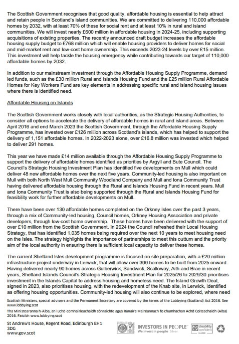 The Scottish Government recognises that good quality, affordable housing is essential to help attract and retain people in Scotland’s island communities. We are committed to delivering 110,000 affordable homes by 2032, with at least 70% of these for social rent and at least 10% in rural and island communities. We will invest nearly £600 million in affordable housing in 2024-25, including supporting acquisitions of existing properties. The recently announced draft budget increases the affordable housing supply budget to £768 million which enable housing providers to deliver homes for social and mid-market rent and low-cost home ownership. This exceeds 2023-24 levels by over £15 million. This investment will help tackle the housing emergency while contributing towards our target of 110,000 affordable homes by 2032. 
In addition to our mainstream investment through the Affordable Housing Supply Programme, demand led funds, such as the £30 million Rural and Islands Housing Fund and the £25 million Rural Affordable Homes for Key Workers Fund are key elements in addressing specific rural and island housing issues where there is identified need. 
Affordable Housing on Islands 
The Scottish Government works closely with local authorities, as the Strategic Housing Authorities, to consider options to accelerate the delivery of affordable homes in rural and island areas. Between April 2016 and end March 2023 the Scottish Government, through the Affordable Housing Supply Programme, has invested over £126 million across Scotland’s islands, which has helped to support the delivery of 1,151 affordable homes. In 2023-2023 alone, over £16.8 million was invested which helped to deliver 291 homes. 
This year we have made £14 million available through the Affordable Housing Supply Programme to support the delivery of affordable homes identified as priorities by Argyll and Bute Council. The Council’s Strategic Housing Investment Plan has identified five developments on Mull which could deliver 48 new affordable homes over the next five years. Community-led housing is also important on Mull with both North West Mull Community Woodland Company and Mull and Iona Community Trust having delivered affordable housing through the supported Rural and Islands Housing Fund for feasibility work for further affordable developments on Mull. 
There have been over 130 affordable homes completed on the Orkney Isles over the past 3 years, through a mix of Community-led housing, Council homes, Orkney Housing Association and private developers, through low-cost home ownership. These homes have been delivered with the support of over £10 million from the Scottish Government. In 2024 the Council refreshed their Local Housing Strategy, that has identified 1,035 homes being required over the next 10 years to meet housing need on the Isles. The strategy highlights the importance of partnerships to meet this outturn and the priority aim of the local authority is ensuring there is sufficient local capacity to deliver these homes. 
The current Shetland isles development programme is focused on site preparation, with £20 million infrastructure project underway in Lerwick, that will allow over 300 homes to be built from 2025 onward. Having delivered nearly 90 homes across Guberwick, Sandwick, Scalloway, Aith and Brae in recent years, Shetland Islands Council’s Strategic Housing Investment Plan for 2025/26 to 2029/30 prioritises investment in the Islands Capital to address housing and homeless need. The Island Growth Deal, signed in 2023, also prioritises housing, with the redevelopment of the Knab site, in Lerwick, identified as offering housing opportunities. Community-led housing will also continue to be explored, where need