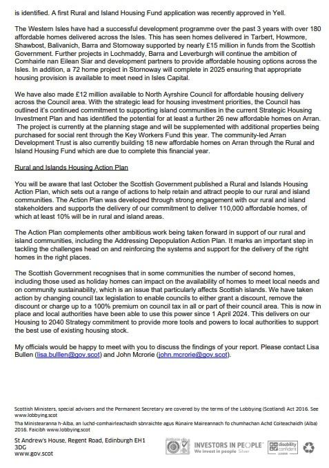 As identified. A first Rural Housing Fund application was recently approved in Yell. 
The Western Isles have had a successful development programme over the past 3 years with over 180 affordable homes delivered across the Isles. This has seen homes delivered in Tarbert, Howmore, Shawbost, Balivanich, Barra and Stornoway supported by nearly £15 million in funds from the Scottish Governments. Further Projects in Lochmaddy, Barra and Leverburgh will continue the ambition of Comhairle nan Eilean Siar and development partners to provide affordable housing options across the Isles. In addition, a 72 home project in Stornoway will complete in 2025 ensuring that appropriate housing provision is available to meet in Isles Capital. 
We have also made £12 million available to North Ayrshire council for affordable housing delivery across the Council area. With the strategic lead for housing investment priorities, the Council has outlined it’s continued commitment to supporting island communities in the current Strategic Housing Investment Plan and has identified the potentila for at least a further 26 new affordable homes on Arran. The project is currenty at the planning stage and will be supplemented with additional properties being purchased for social rent through Key Workers Fund this year. The community-led Arran Development Trust is also currently building 19 affordable homes on Arran through the Rural and Island Housing Fund which are due to complete this financial year. 
Rural and Islands Housing Action Plan
You will be aware that last October Scottish Government published a Rural and Islands Housing Action Plan, which sets out a range of actions to help retain and attract people to our rural and island communities. The Action Plan was developed through strong engagement with our rural and island stakeholder and supports the delivery of our commitment to deliver 110,000 affordable homes, of which at least 10% will be in rural and island areas. 
The Action Plan complements other ambitious work being taken forward in support of our rural and island communities, including the Addressing Depopulation Action Plan. It marks an important step in tackling the challenges ahead on and reinforcing the system and support for the delivery of the right homes in the right places. 
The Scottish Government recognises that in some communities the number of second homes including those used as holiday homes, can impact on the availability of homes to meet local needs and on community sustainability, which is an issue that particularly affects Scottish islands. We have taken action by changing council tax legislation to enable councils to either grant a discount, remove the discount or change up to 100% premium on council tax in all or part of their council area. This is now in place and local authorities have been able to use this power since 1 April 2024. This delivers on our Housing to 2040 Strategy commitment to provide more tools and powers to local authorities to support the best use of existing housing stock. 
My officials would be happy to meet with you to discuss the findings of your report. Please contact Lisa Bullen (lisa.bullen@gov.scot) and John Mcrorie (john.mcrorie@gov.scot)
