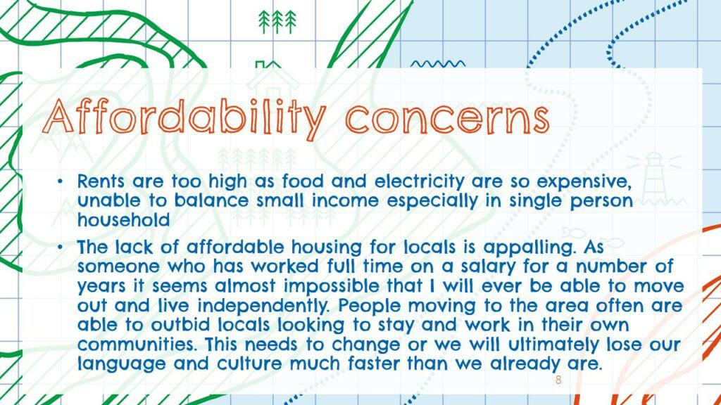 Affordability concern: 
Rents are too high as food and electricity are so expensive, unable to balance small income especially in single person household 

The lack of affordable housing for locals is appalling. As someone who has worked full time on a salary for a number of years it seems almost impossible that I will ever be able t move out and live independently. People moving to the area are often able to outbid locals looking to stay and work in their own communities. This needs to change or we will ultimately lose our language and culture faster than we already are